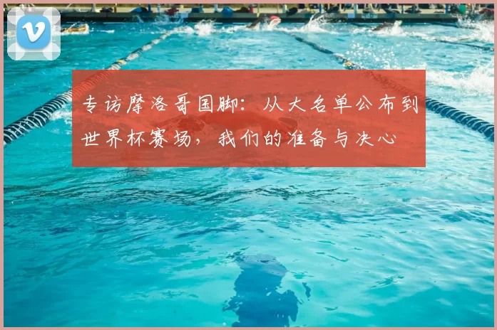 专访摩洛哥国脚:从大名单公布到世界杯赛场,我们的准备与决心