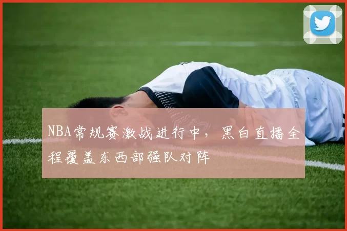 NBA常规赛激战进行中，黑白直播全程覆盖东西部强队对阵