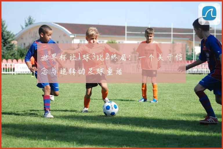 世界杯让1球3比2终局:一个关于信念与逆转的足球童话