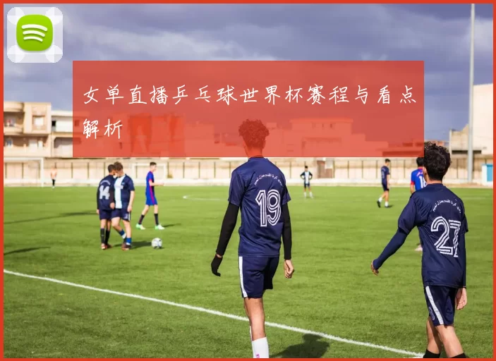 女单直播乒乓球世界杯赛程与看点解析