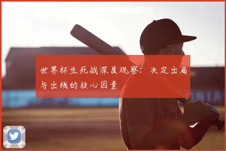 世界杯生死战深度观察：决定出局与出线的核心因素