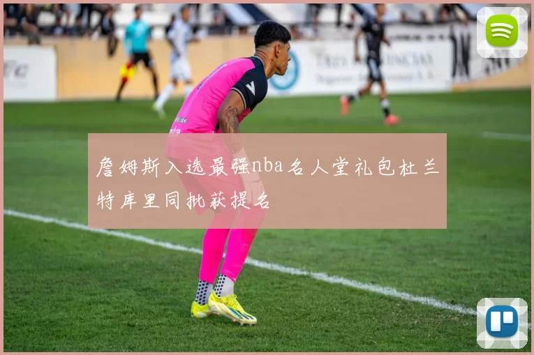 詹姆斯入选最强nba名人堂礼包杜兰特库里同批获提名
