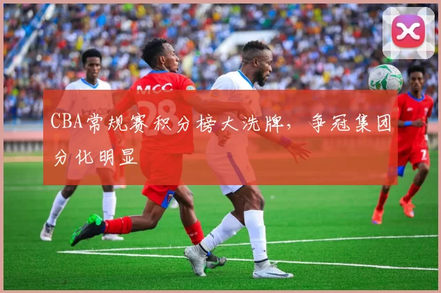CBA常规赛积分榜大洗牌，争冠集团分化明显