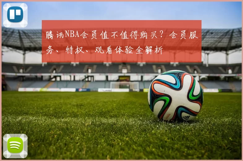 腾讯NBA会员值不值得购买?会员服务、特权、观看体验全解析