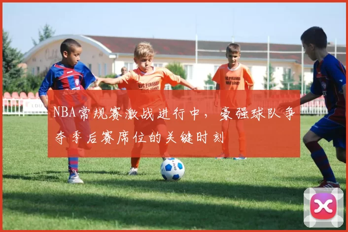 NBA常规赛激战进行中，豪强球队争夺季后赛席位的关键时刻