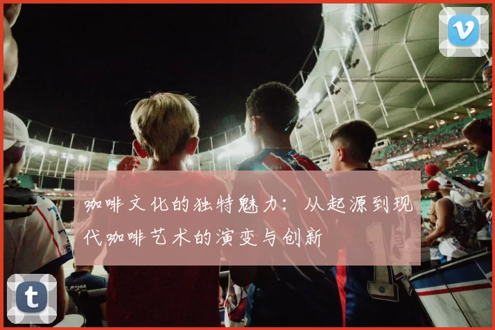 咖啡文化的独特魅力：从起源到现代咖啡艺术的演变与创新