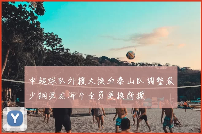 中超球队外援大换血泰山队调整最少铜梁龙海牛全员更换新援