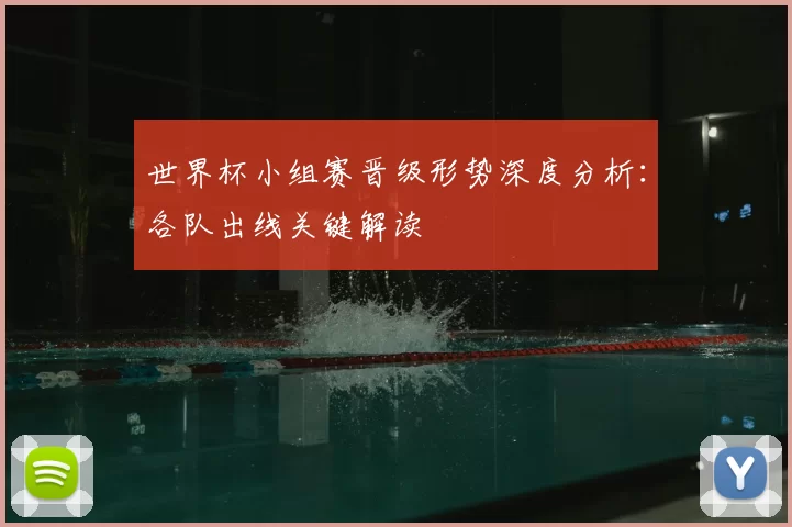世界杯小组赛晋级形势深度分析：各队出线关键解读