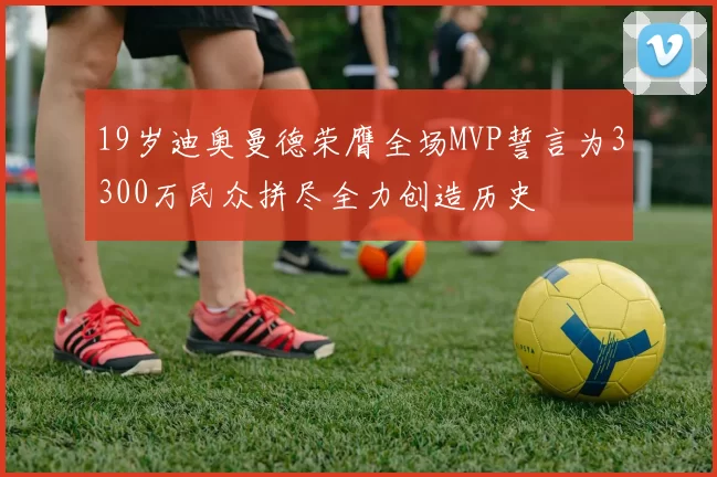 19岁迪奥曼德荣膺全场MVP誓言为3300万民众拼尽全力创造历史