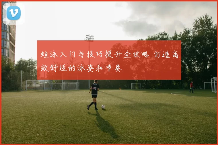 蛙泳入门与技巧提升全攻略 打造高效舒适的泳姿和节奏