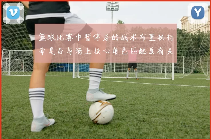 篮球比赛中暂停后的战术布置执行率是否与场上核心角色匹配度有关