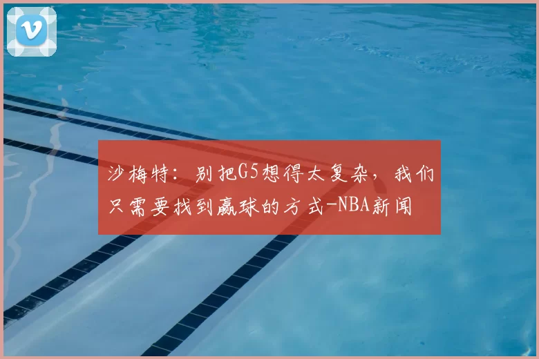 沙梅特:别把G5想得太复杂,我们只需要找到赢球的方式-NBA新闻