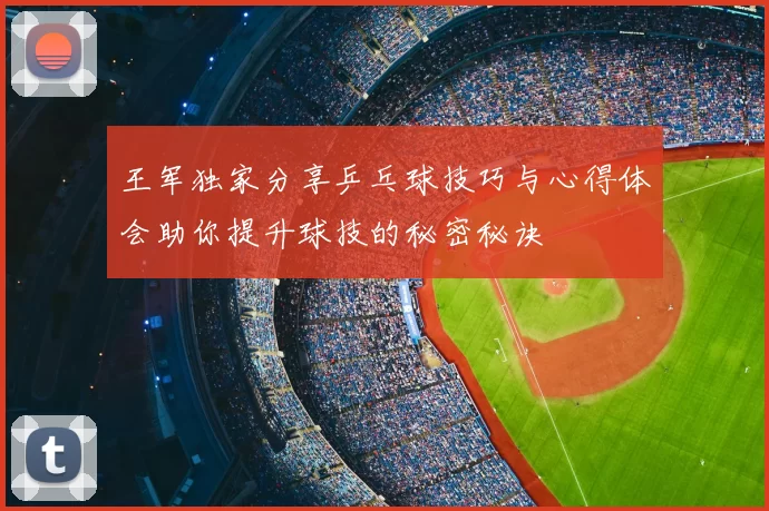 王军独家分享乒乓球技巧与心得体会助你提升球技的秘密秘诀