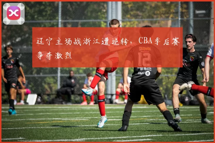 辽宁主场战浙江遭逆转,CBA季后赛争夺激烈