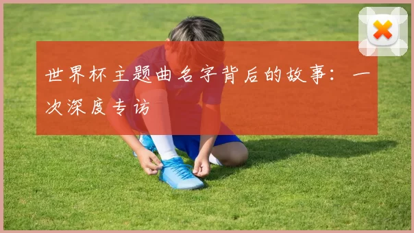 世界杯主题曲名字背后的故事:一次深度专访