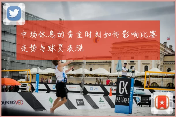 中场休息的黄金时刻如何影响比赛走势与球员表现