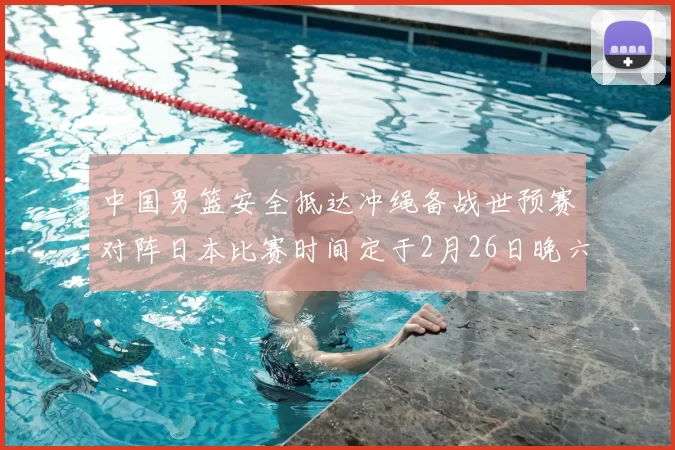 中国男篮安全抵达冲绳备战世预赛对阵日本比赛时间定于2月26日晚六点五分