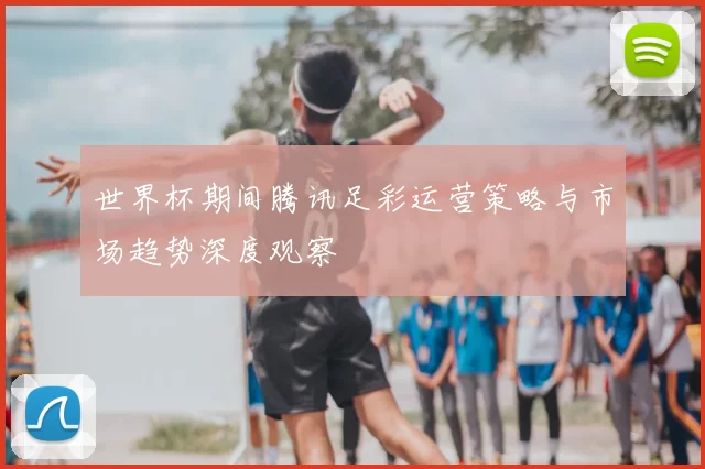 世界杯期间腾讯足彩运营策略与市场趋势深度观察