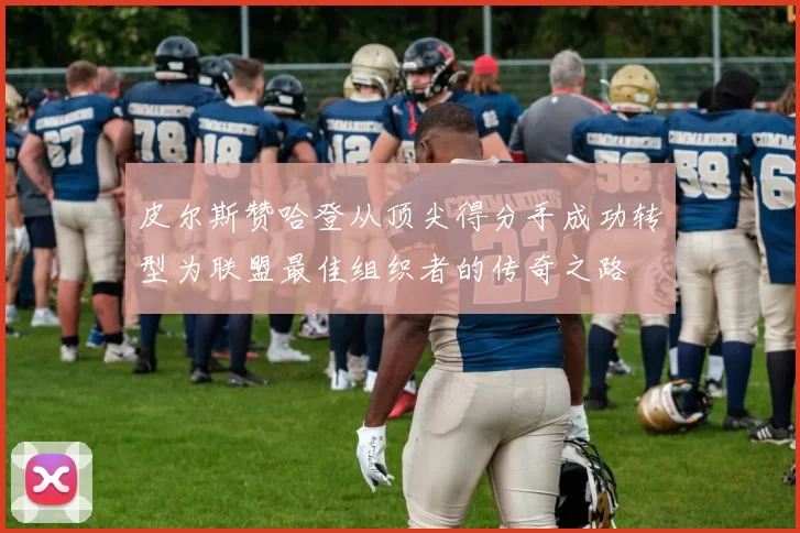 皮尔斯赞哈登从顶尖得分手成功转型为联盟最佳组织者的传奇之路