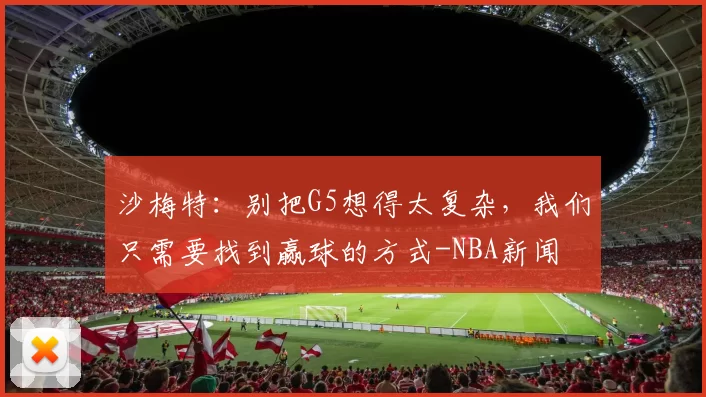 沙梅特：别把G5想得太复杂，我们只需要找到赢球的方式-NBA新闻