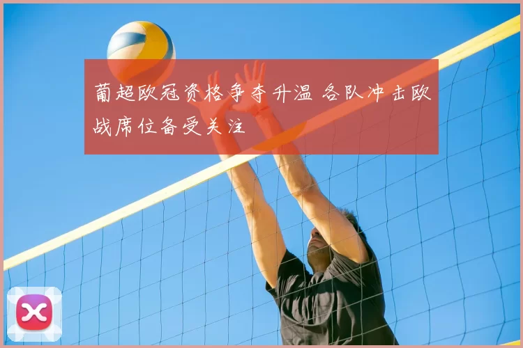 葡超欧冠资格争夺升温 各队冲击欧战席位备受关注