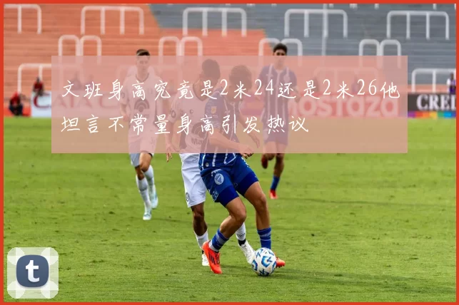 文班身高究竟是2米24还是2米26他坦言不常量身高引发热议