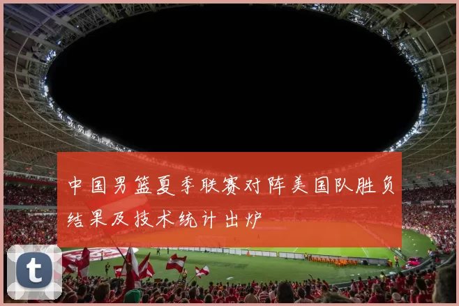中国男篮夏季联赛对阵美国队胜负结果及技术统计出炉