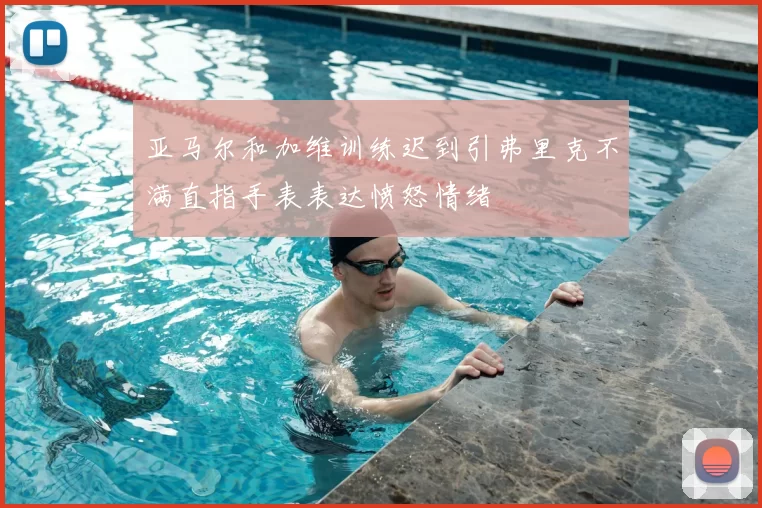亚马尔和加维训练迟到引弗里克不满直指手表表达愤怒情绪