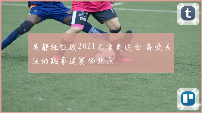 吴静钰征战2021东京奥运会 备受关注的跆拳道赛场焦点