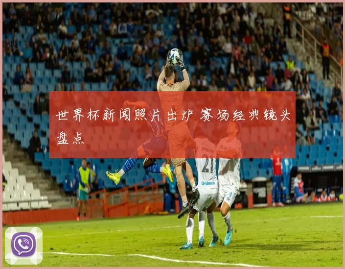 世界杯新闻照片出炉 赛场经典镜头盘点