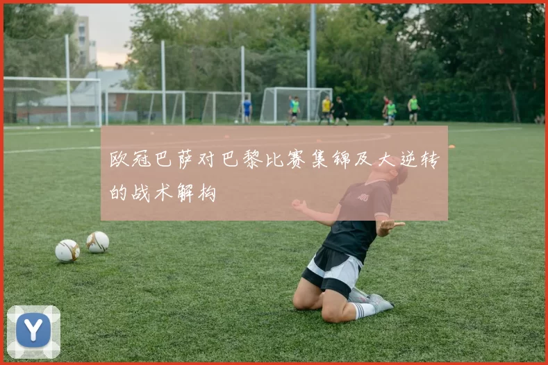 欧冠巴萨对巴黎比赛集锦及大逆转的战术解构