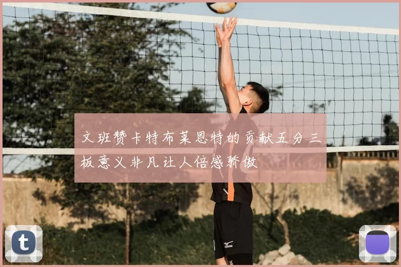 文班赞卡特布莱恩特的贡献五分三板意义非凡让人倍感骄傲