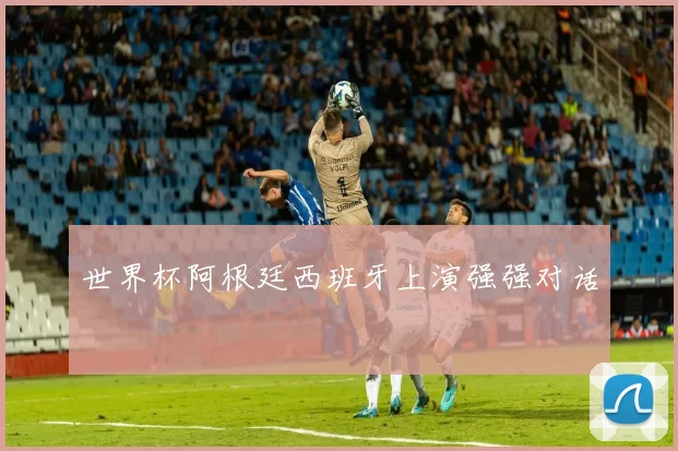 世界杯阿根廷西班牙上演强强对话