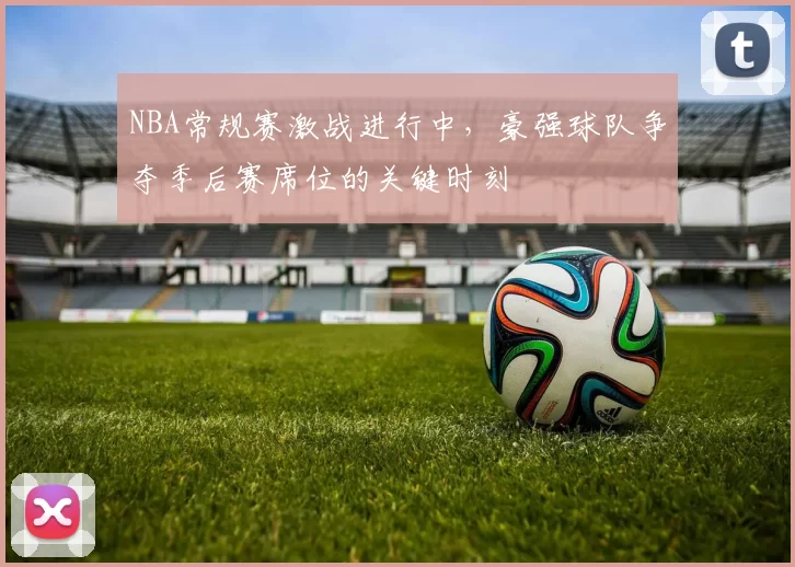 NBA常规赛激战进行中，豪强球队争夺季后赛席位的关键时刻