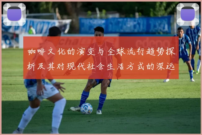 咖啡文化的演变与全球流行趋势探析及其对现代社会生活方式的深远影响