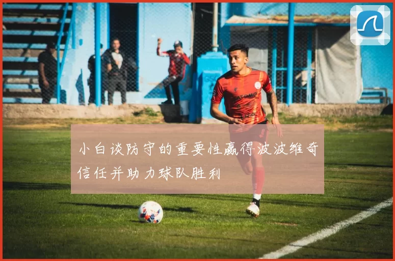 小白谈防守的重要性赢得波波维奇信任并助力球队胜利