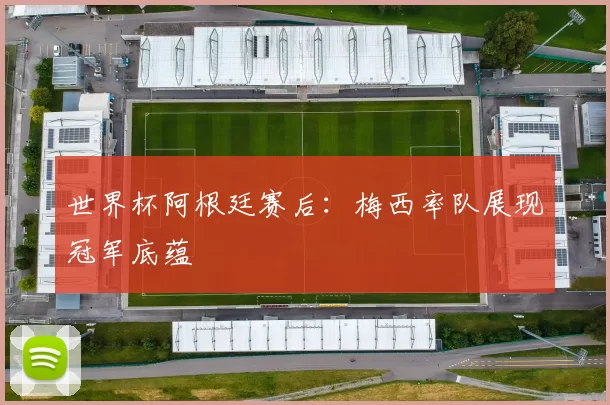 世界杯阿根廷赛后:梅西率队展现冠军底蕴