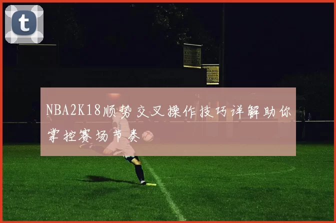 NBA2K18顺势交叉操作技巧详解助你掌控赛场节奏