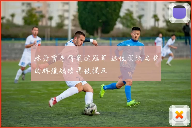 林丹曾夺得奥运冠军 这位羽坛名将的辉煌战绩再被提及