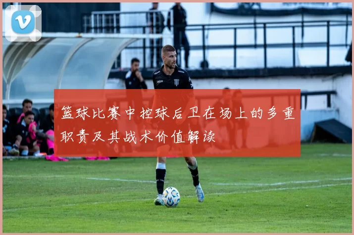 篮球比赛中控球后卫在场上的多重职责及其战术价值解读