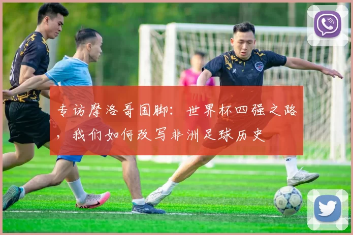 专访摩洛哥国脚:世界杯四强之路,我们如何改写非洲足球历史