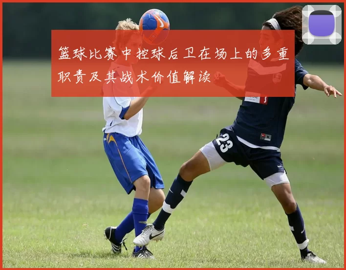 篮球比赛中控球后卫在场上的多重职责及其战术价值解读