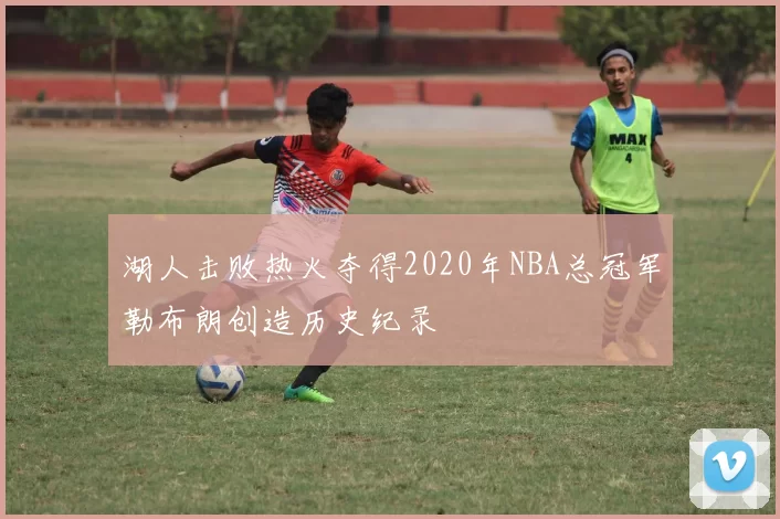湖人击败热火夺得2020年NBA总冠军勒布朗创造历史纪录