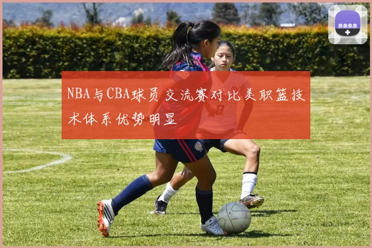 NBA与CBA球员交流赛对比美职篮技术体系优势明显
