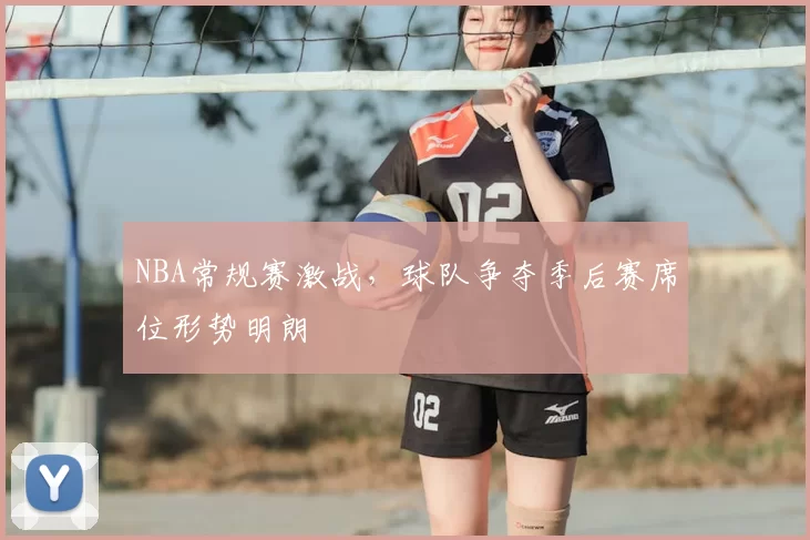 NBA常规赛激战，球队争夺季后赛席位形势明朗