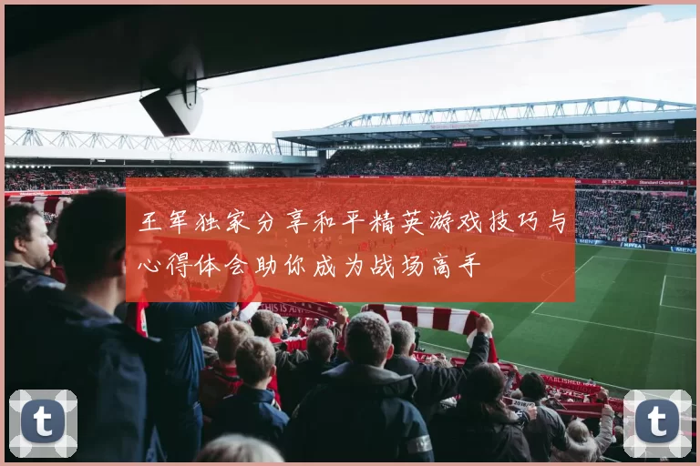 王军独家分享和平精英游戏技巧与心得体会助你成为战场高手