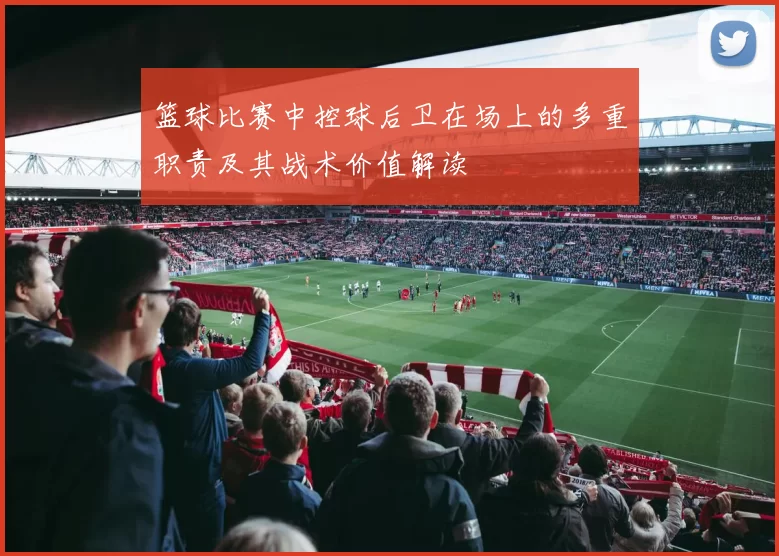 篮球比赛中控球后卫在场上的多重职责及其战术价值解读