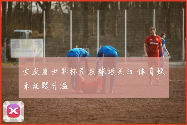 女友看世界杯引发球迷关注 体育娱乐话题升温