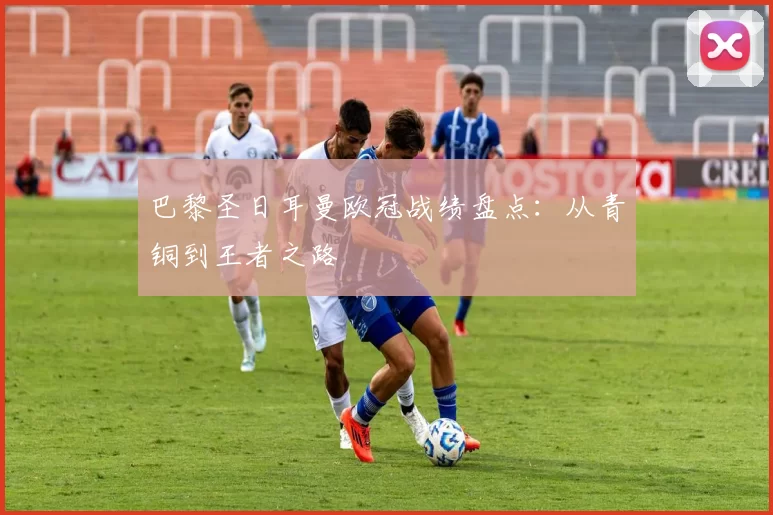 巴黎圣日耳曼欧冠战绩盘点：从青铜到王者之路