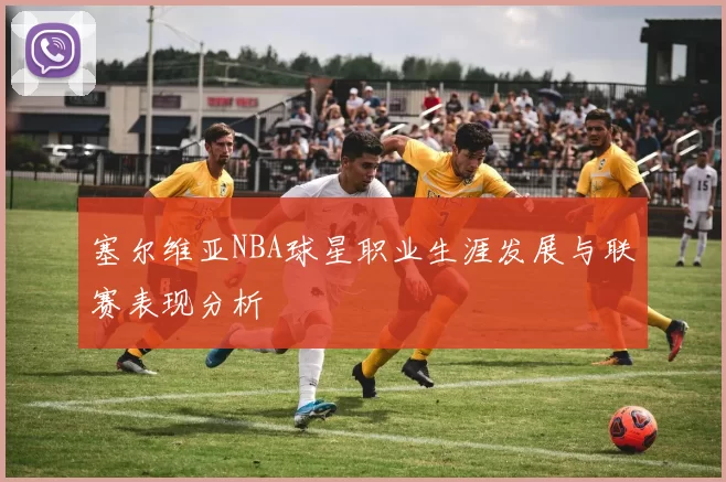 塞尔维亚NBA球星职业生涯发展与联赛表现分析
